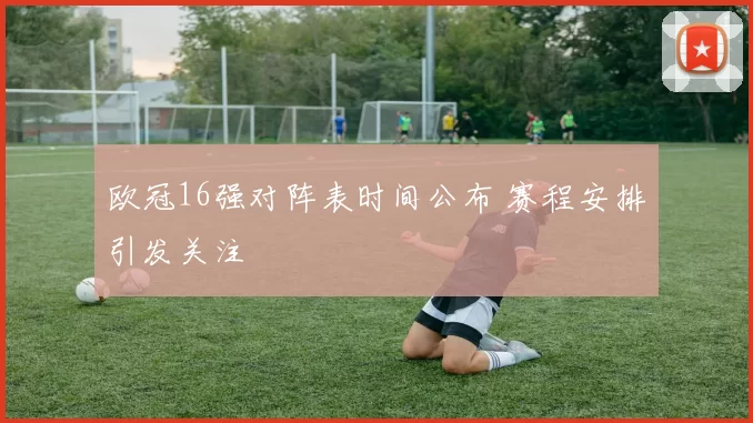 欧冠16强对阵表时间公布 赛程安排引发关注