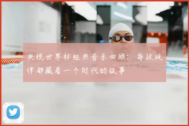 央视世界杯经典音乐回顾：每段旋律都藏着一个时代的故事