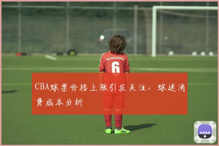 CBA球票价格上涨引发关注，球迷消费成本分析