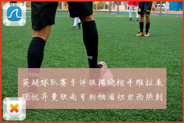 英超球队赛季评级揭晓枪手维拉表现优异曼联尚可利物浦切尔西热刺需努力