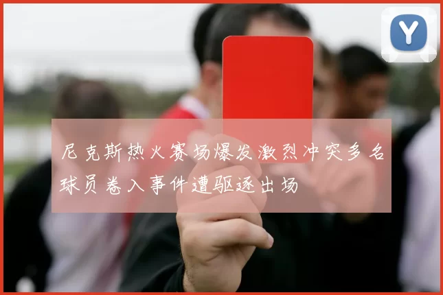 尼克斯热火赛场爆发激烈冲突多名球员卷入事件遭驱逐出场